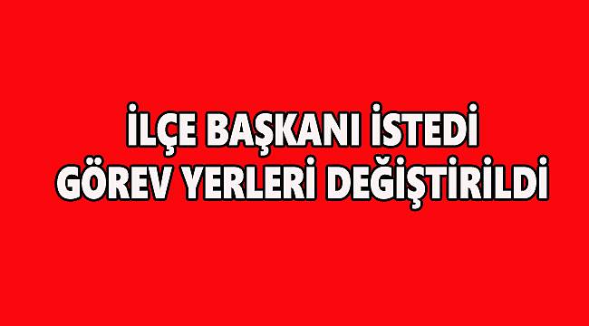 İlçe Başkanı İstedi Görev Yerleri Değiştirildi