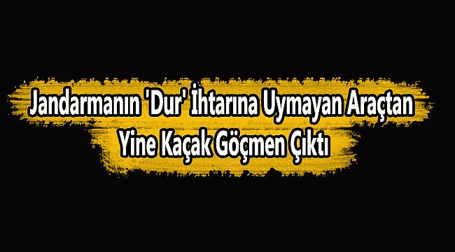 Jandarmanın 'Dur' İhtarına Uymayan Araçtan Yine Kaçak Göçmen Çıktı