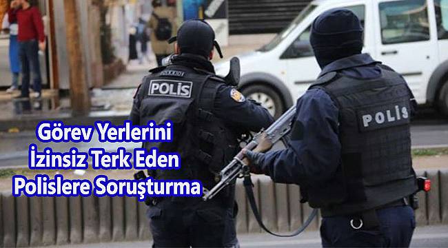 Görev Yerlerini İzinsiz Terk Eden Polislere Soruşturma