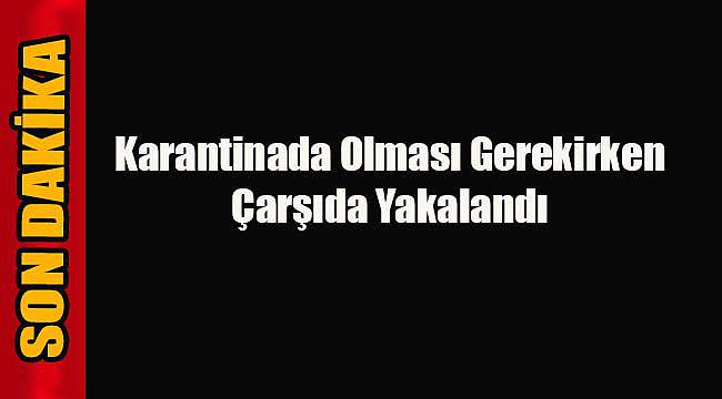 Karantinada Olması Gerekirken Çarşıda Yakalandı