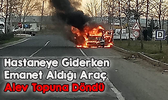 Hastaneye Giderken Emanet Aldığı Araç Alev Topuna Döndü