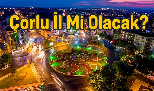 Çorlu İl Mi Olacak?